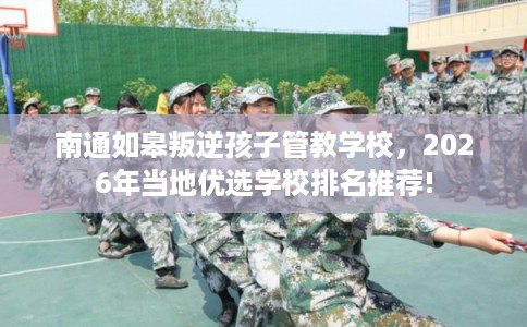 南通如皋叛逆孩子管教学校，2026年当地优选学校排名推荐!