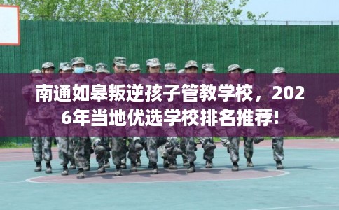 南通如皋叛逆孩子管教学校，2026年当地优选学校排名推荐!