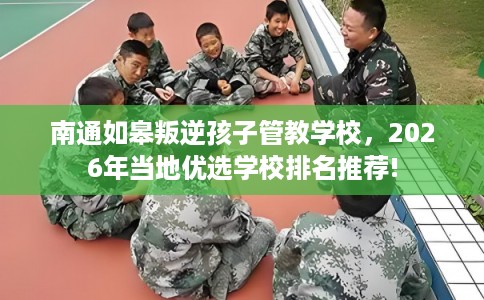南通如皋叛逆孩子管教学校，2026年当地优选学校排名推荐!