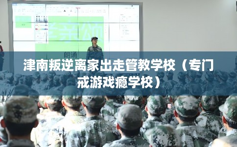 津南叛逆离家出走管教学校(专门戒游戏瘾学校) 津南叛逆离家出走管教学校(专门戒游戏瘾学校)