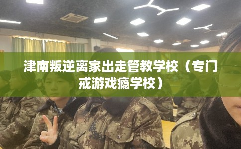 津南叛逆离家出走管教学校（专门戒游戏瘾学校）