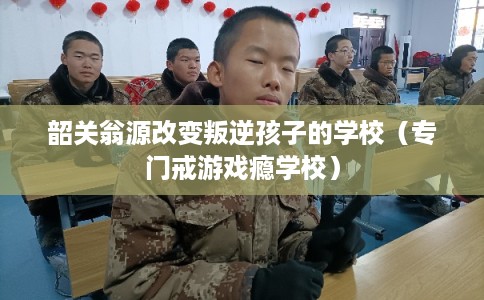 韶关翁源改变叛逆孩子的学校（专门戒游戏瘾学校）