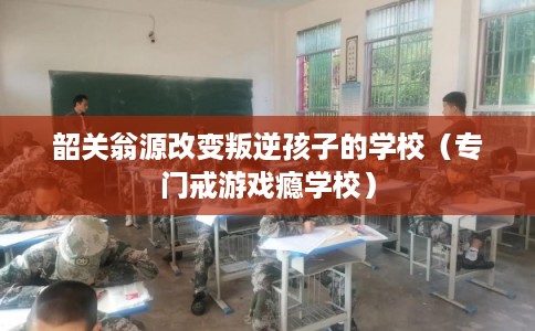 韶关翁源改变叛逆孩子的学校（专门戒游戏瘾学校）