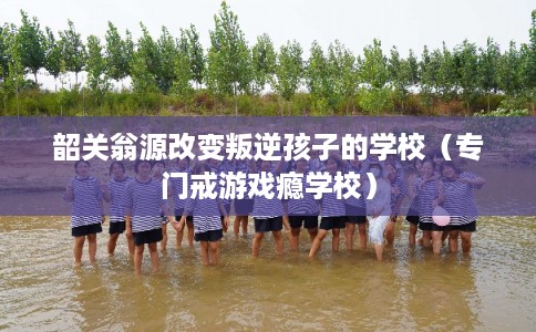 韶关翁源改变叛逆孩子的学校（专门戒游戏瘾学校）