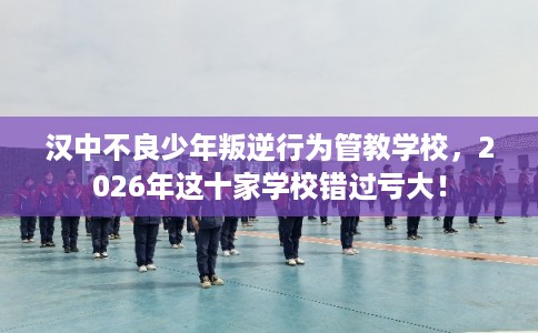 汉中不良少年叛逆行为管教学校，2026年这十家学校错过亏大！