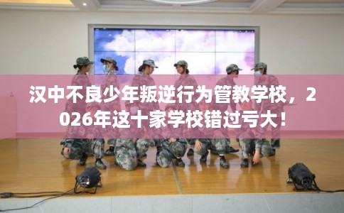 汉中不良少年叛逆行为管教学校，2026年这十家学校错过亏大！