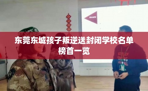 东莞东城孩子叛逆送封闭学校名单榜首一览