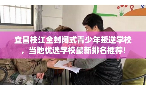 宜昌枝江全封闭式青少年叛逆学校，当地优选学校最新排名推荐!