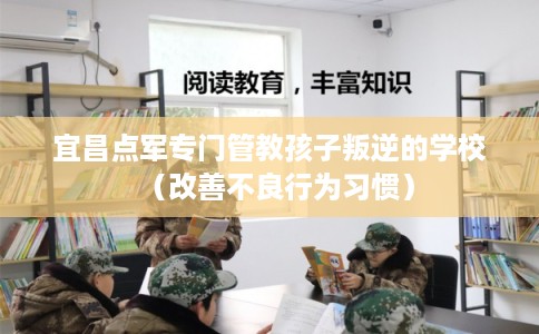 宜昌点军专门管教孩子叛逆的学校（改善不良行为习惯）