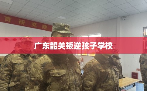 广东韶关叛逆孩子学校