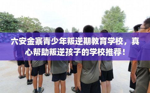 六安金寨青少年叛逆期教育学校，真心帮助叛逆孩子的学校推荐！