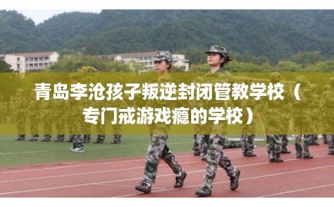 青岛李沧孩子叛逆封闭管教学校（专门戒游戏瘾的学校）