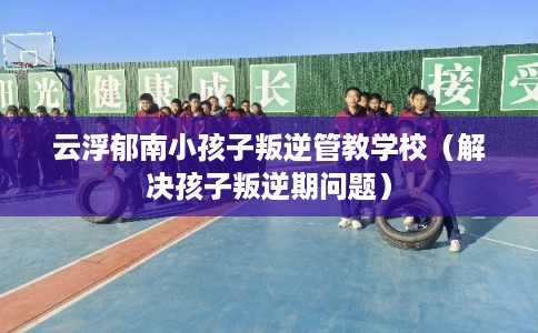 云浮郁南小孩子叛逆管教学校（解决孩子叛逆期问题）