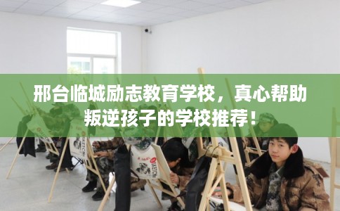 邢台临城励志教育学校，真心帮助叛逆孩子的学校推荐！
