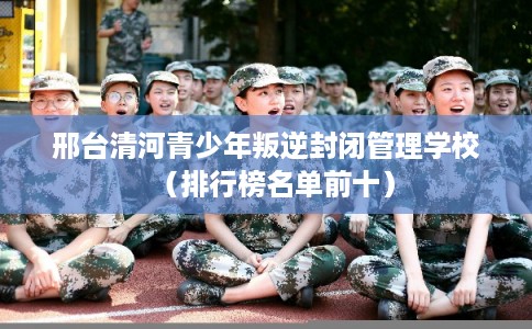 邢台清河青少年叛逆封闭管理学校（排行榜名单前十）