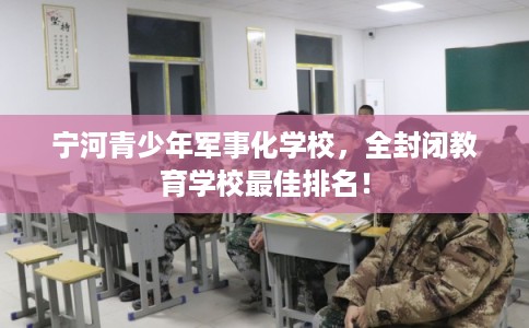 宁河青少年军事化学校，全封闭教育学校最佳排名！