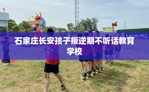 石家庄长安孩子叛逆期不听话教育学校