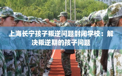 上海长宁孩子叛逆问题封闭学校:解决叛逆期的孩子问题 上海长宁孩子叛逆问题封闭学校:解决叛逆期的孩子问题