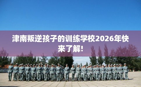 津南叛逆孩子的训练学校2026年快来了解!