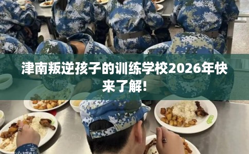 津南叛逆孩子的训练学校2026年快来了解!