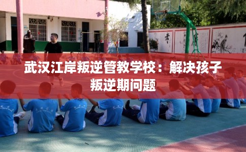 武汉江岸叛逆管教学校：解决孩子叛逆期问题