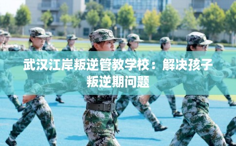 武汉江岸叛逆管教学校：解决孩子叛逆期问题
