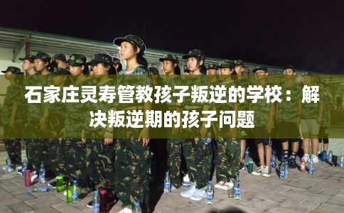 石家庄灵寿管教孩子叛逆的学校：解决叛逆期的孩子问题