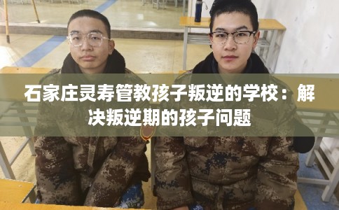 石家庄灵寿管教孩子叛逆的学校：解决叛逆期的孩子问题
