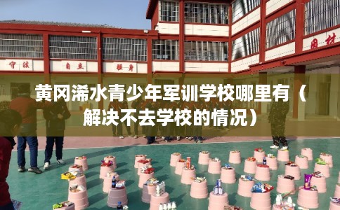 黄冈浠水青少年军训学校哪里有（解决不去学校的情况）