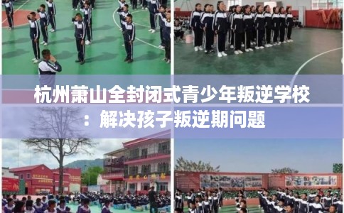 杭州萧山全封闭式青少年叛逆学校：解决孩子叛逆期问题