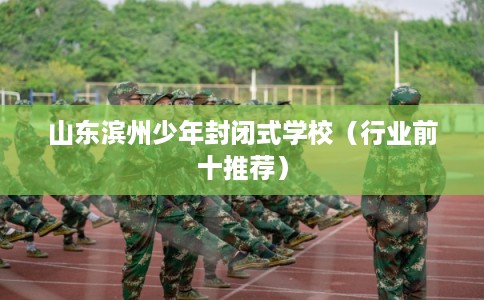 山东滨州少年封闭式学校（行业前十推荐）