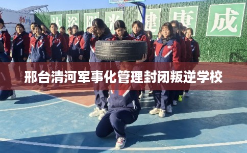 邢台清河军事化管理封闭叛逆学校