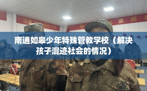 南通如皋少年特殊管教学校(解决孩子混迹社会的情况) 南通如皋少年特殊管教学校(解决孩子混迹社会的情况)
