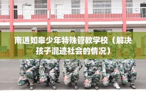南通如皋少年特殊管教学校（解决孩子混迹社会的情况）