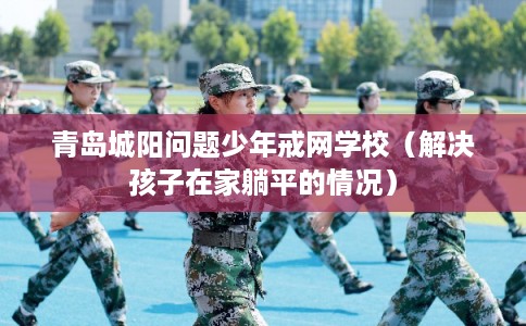 青岛城阳问题少年戒网学校（解决孩子在家躺平的情况）