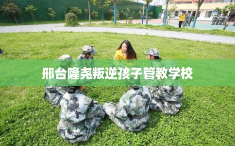 邢台隆尧叛逆孩子管教学校 邢台隆尧叛逆孩子管教学校