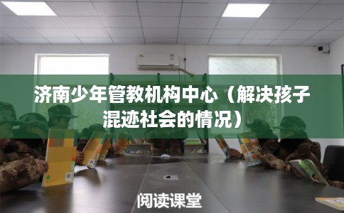 济南少年管教机构中心(解决孩子混迹社会的情况) 济南少年管教机构中心(解决孩子混迹社会的情况)