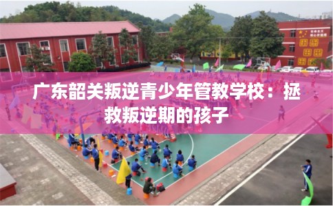 广东韶关叛逆青少年管教学校：拯救叛逆期的孩子