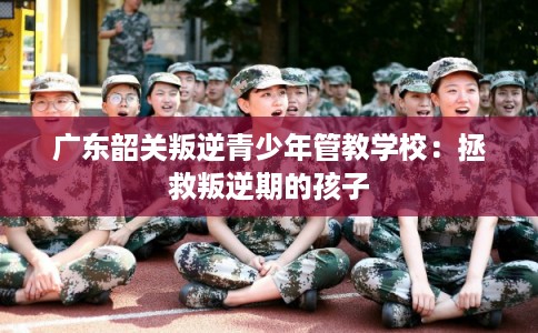 广东韶关叛逆青少年管教学校：拯救叛逆期的孩子