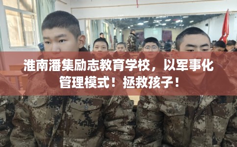 淮南潘集励志教育学校，以军事化管理模式！拯救孩子！