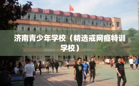 济南青少年学校（精选戒网瘾特训学校）