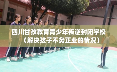 四川甘孜教育青少年叛逆封闭学校（解决孩子不务正业的情况）