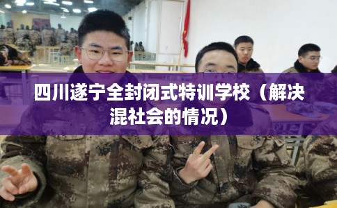 四川遂宁全封闭式特训学校（解决混社会的情况）
