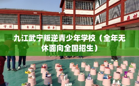 九江武宁叛逆青少年学校（全年无休面向全国招生）
