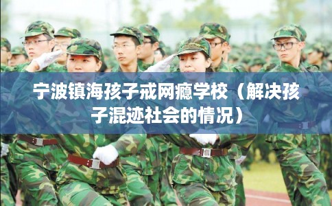 宁波镇海孩子戒网瘾学校（解决孩子混迹社会的情况）