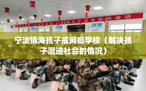 宁波镇海孩子戒网瘾学校（解决孩子混迹社会的情况）