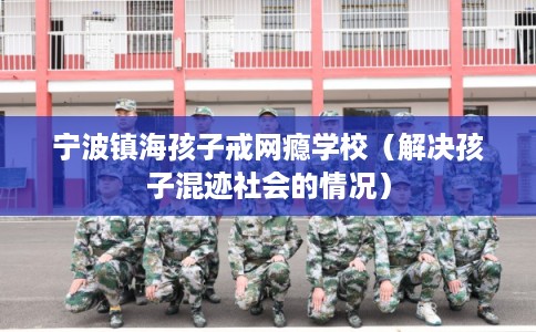 宁波镇海孩子戒网瘾学校（解决孩子混迹社会的情况）