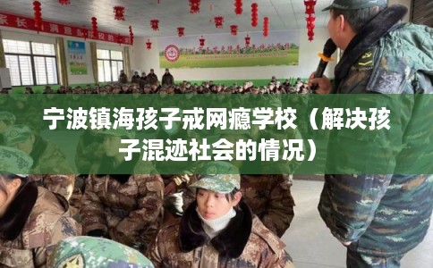 宁波镇海孩子戒网瘾学校（解决孩子混迹社会的情况）
