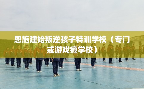 恩施建始叛逆孩子特训学校（专门戒游戏瘾学校）