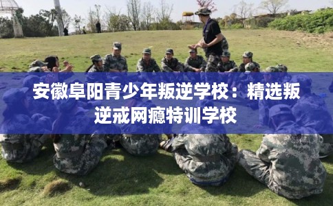 安徽阜阳青少年叛逆学校：精选叛逆戒网瘾特训学校